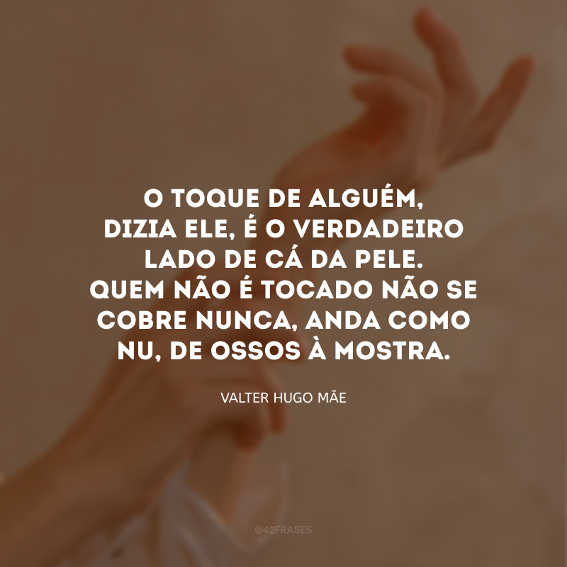 O toque de alguém, dizia ele, é o verdadeiro lado de cá da pele. Quem não é tocado não se cobre nunca, anda como nu, de ossos à mostra.