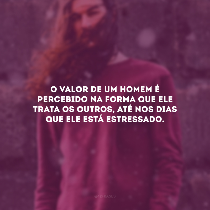 O valor de um homem é percebido na forma que ele trata os outros, até nos dias que ele está estressado.