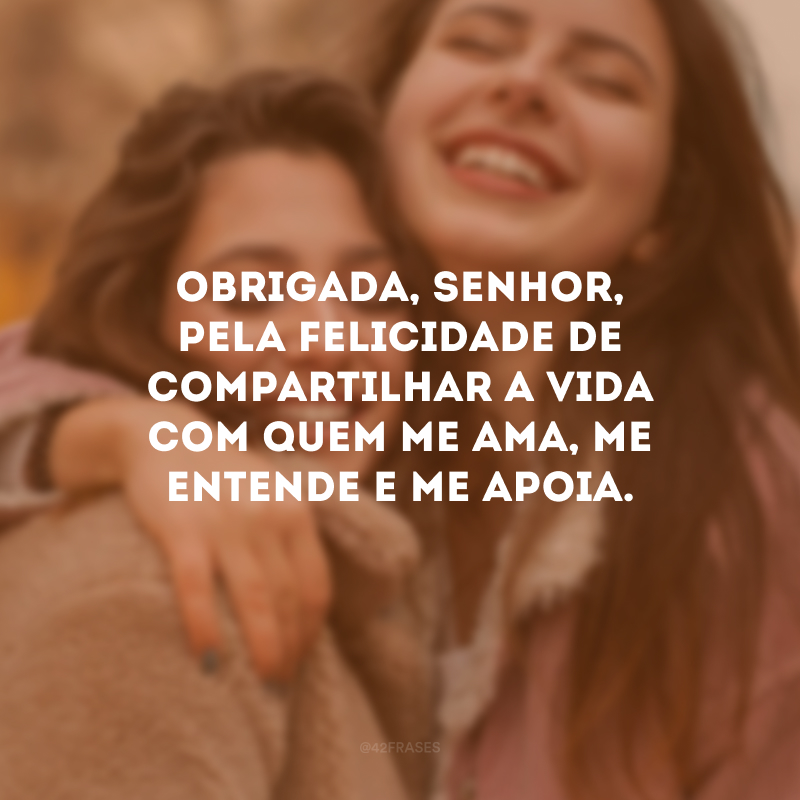 Obrigada, Senhor, pela felicidade de compartilhar a vida com quem me ama, me entende e me apoia.