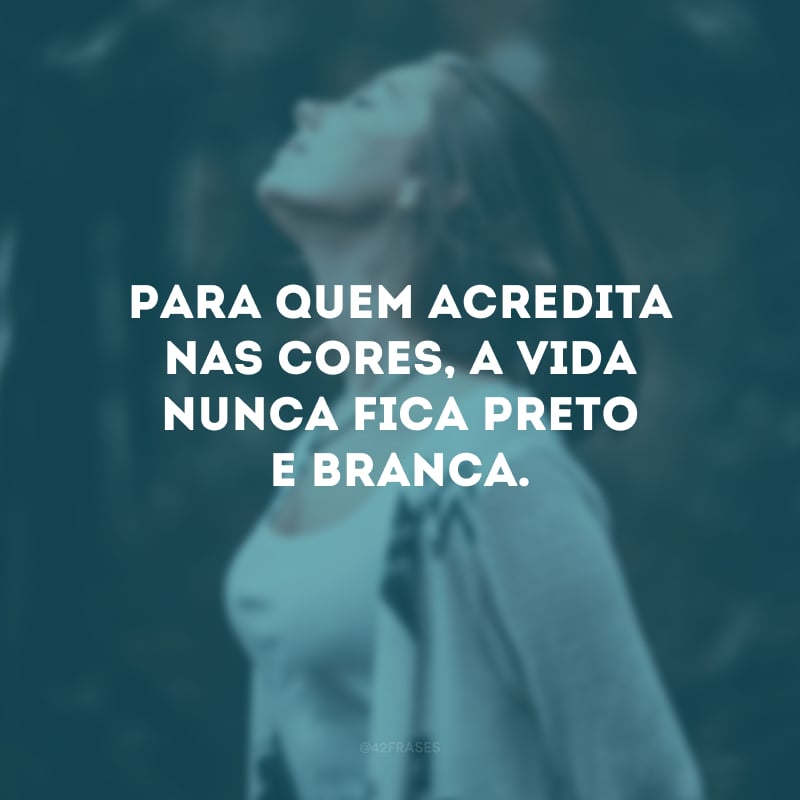 Para quem acredita nas cores, a vida nunca fica preto e branca.