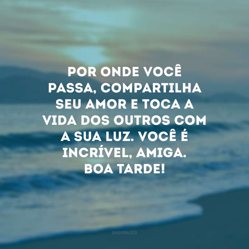 Por onde você passa, compartilha seu amor e toca a vida dos outros com a sua luz. Você é incrível, amiga. Boa tarde!