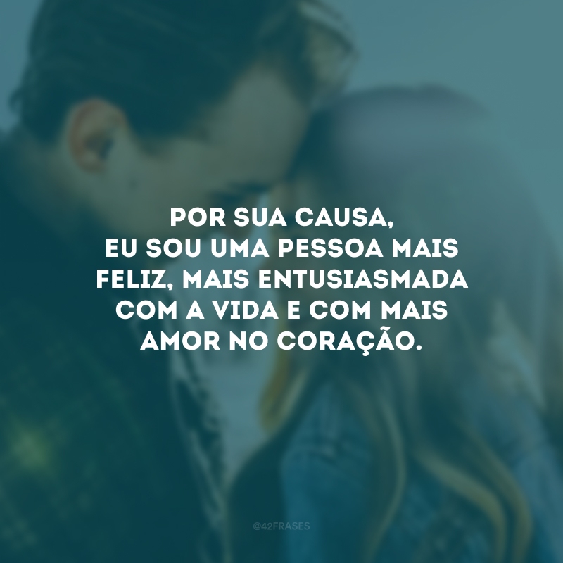 Por sua causa, eu sou uma pessoa mais feliz, mais entusiasmada com a vida e com mais amor no coração.