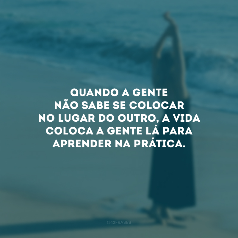 Quando a gente não sabe se colocar no lugar do outro, a vida coloca a gente lá para aprender na prática. 