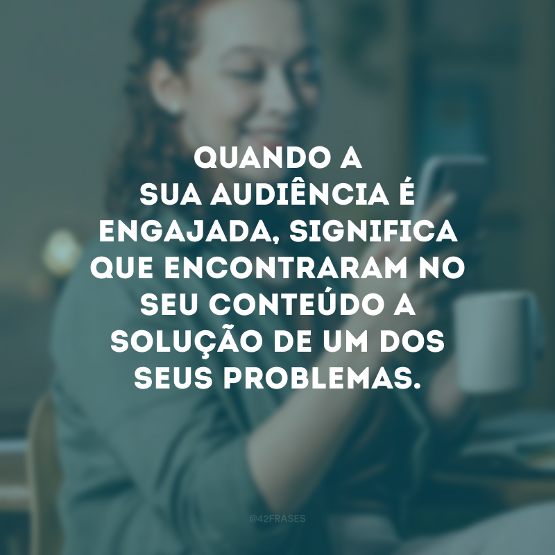 Quando a sua audiência é engajada, significa que encontraram no seu conteúdo a solução de um dos seus problemas.