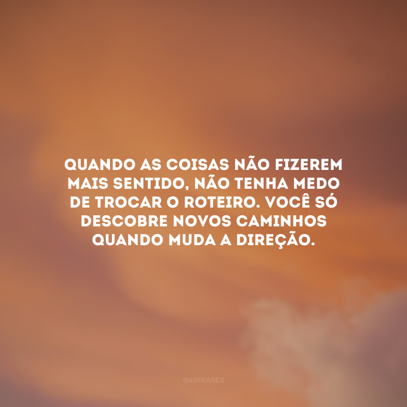 Quando as coisas não fizerem mais sentido, não tenha medo de trocar o roteiro. Você só descobre novos caminhos quando muda a direção.