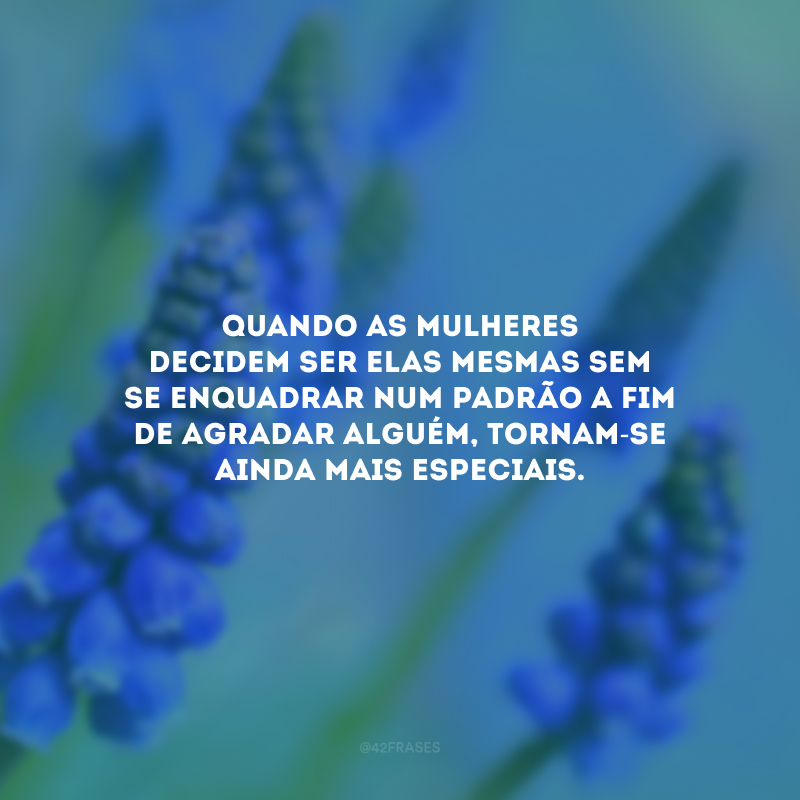 Quando as mulheres decidem ser elas mesmas sem se enquadrar num padrão a fim de agradar alguém, tornam-se ainda mais especiais.