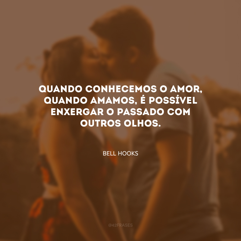 Quando conhecemos o amor, quando amamos, é possível enxergar o passado com outros olhos.