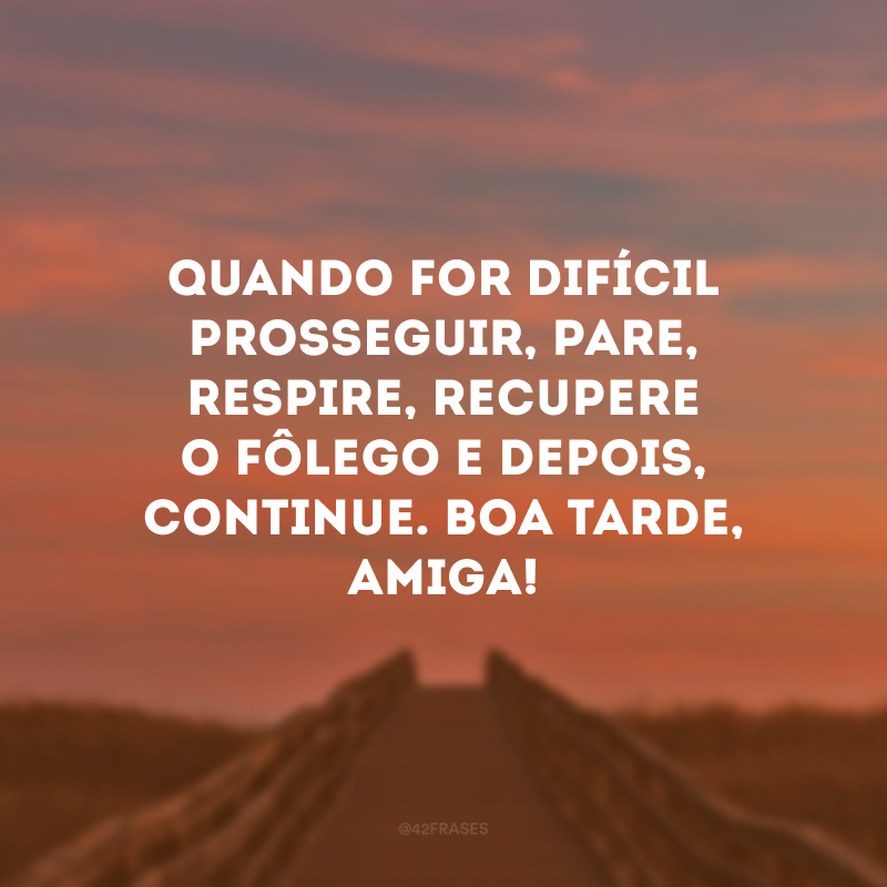 Quando for difícil prosseguir, pare, respire, recupere o fôlego e depois, continue. Boa tarde, amiga!