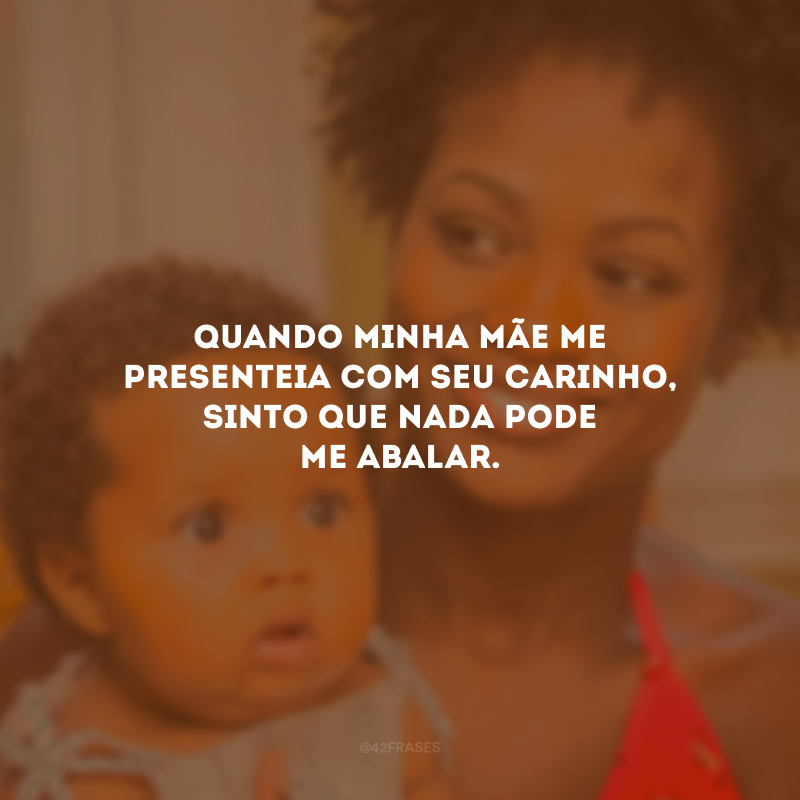 Quando minha mãe me presenteia com seu carinho, sinto que nada pode me abalar.