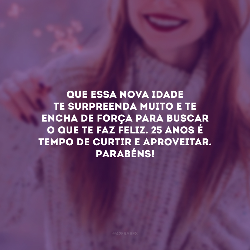 Que essa nova idade te surpreenda muito e te encha de força para buscar o que te faz feliz. 25 anos é tempo de curtir e aproveitar. Parabéns!