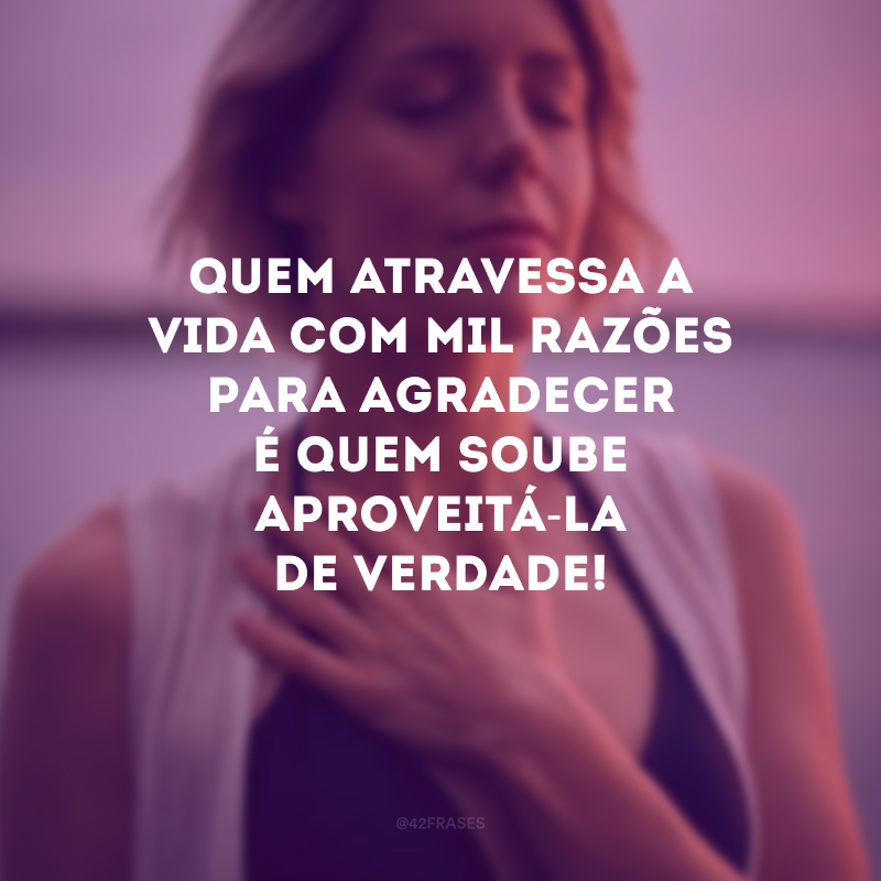 Quem atravessa a vida com mil razões para agradecer é quem soube aproveitá-la de verdade!