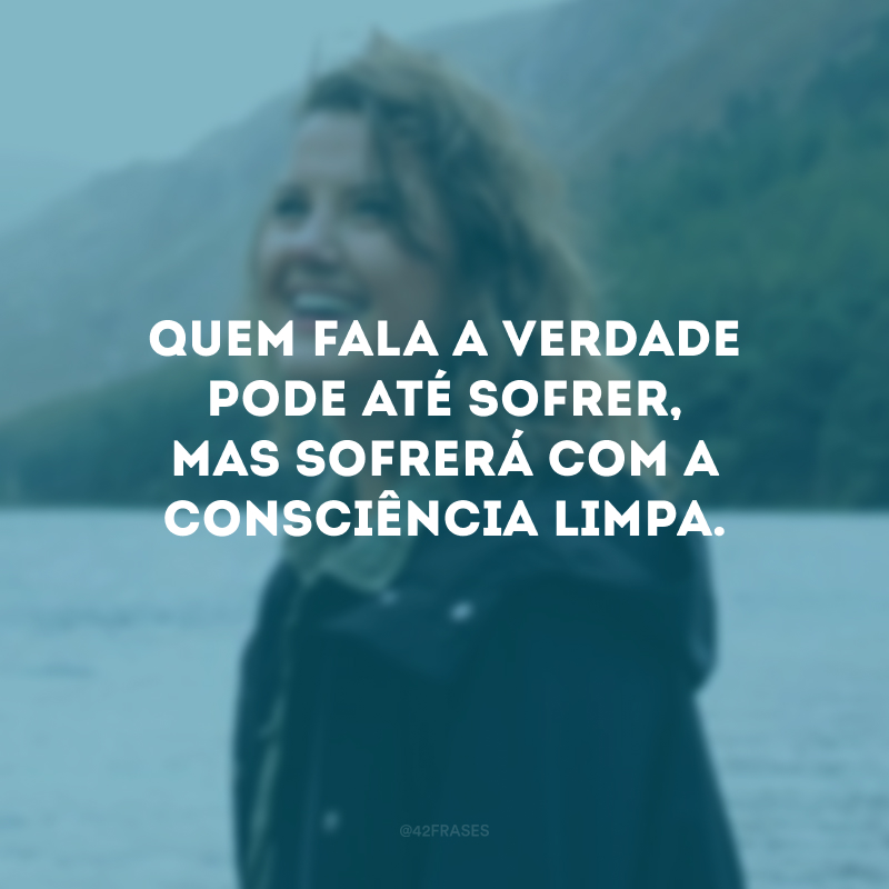 Quem fala a verdade pode até sofrer, mas sofrerá com a consciência limpa.