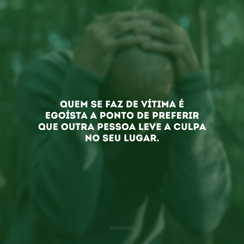 Quem se faz de vítima é egoísta a ponto de preferir que outra pessoa leve a culpa no seu lugar.