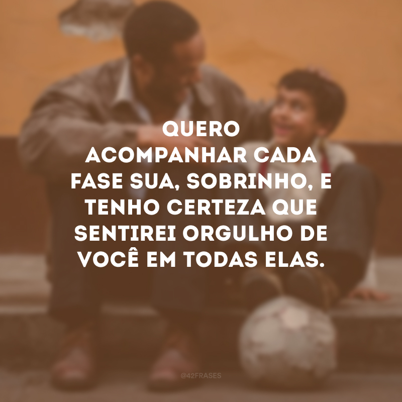 Quero acompanhar cada fase sua, sobrinho, e tenho certeza que sentirei orgulho de você em todas elas.