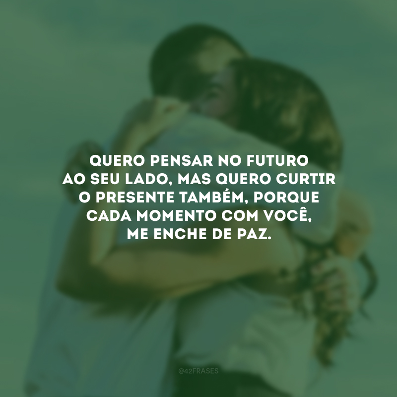 Quero pensar no futuro ao seu lado, mas quero curtir o presente também, porque cada momento com você, me enche de paz.