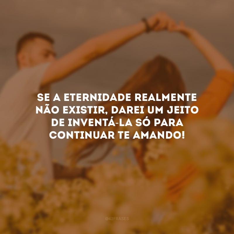 Se a eternidade realmente não existir, darei um jeito de inventá-la só para continuar te amando!