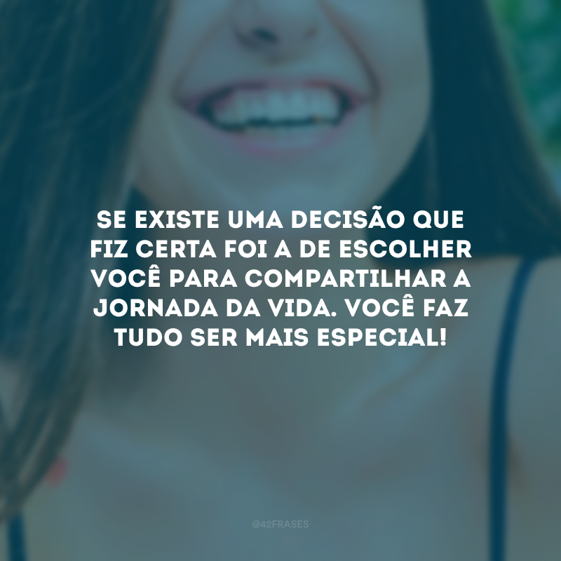 Se existe uma decisão que fiz certa foi a de escolher você para compartilhar a jornada da vida. Você faz tudo ser mais especial!