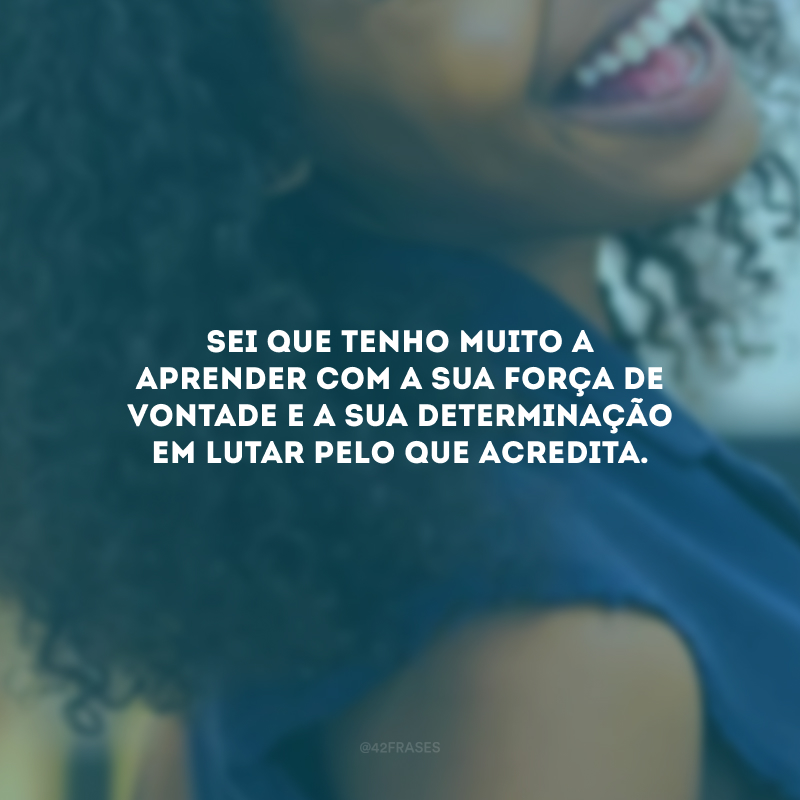 Sei que tenho muito a aprender com a sua força de vontade e a sua determinação em lutar pelo que acredita. 