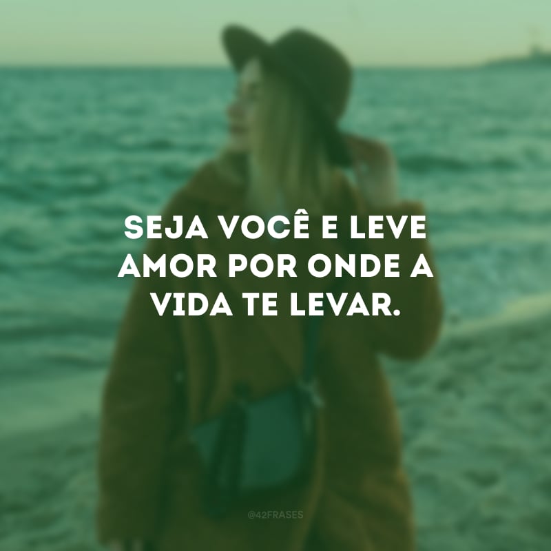 Seja você e leve amor por onde a vida te levar.