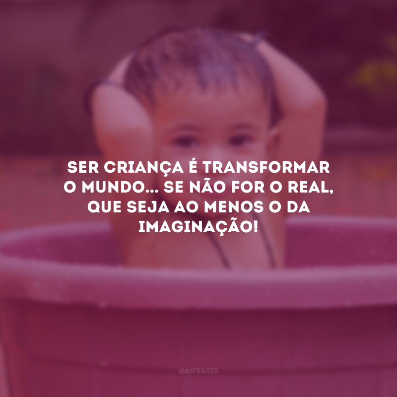 Ser criança é transformar o mundo... Se não for o real, que seja ao menos o da imaginação! 