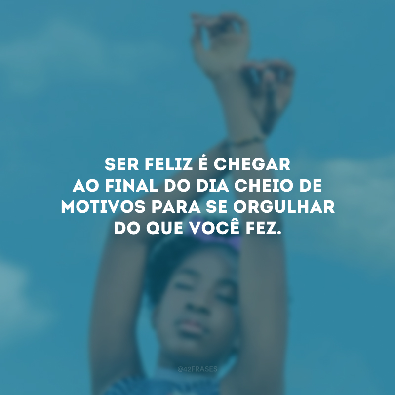 Ser feliz é chegar ao final do dia cheio de motivos para se orgulhar do que você fez. 