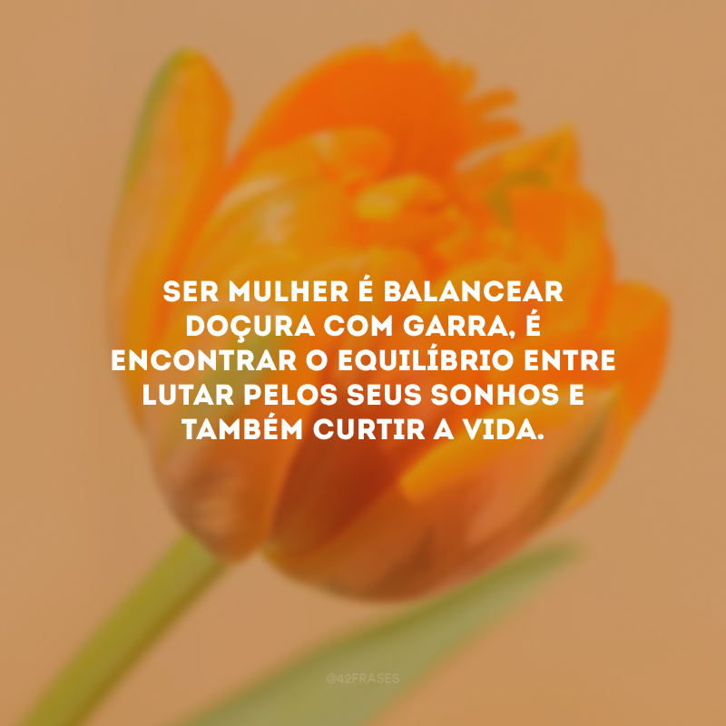 Ser mulher é balancear doçura com garra, é encontrar o equilíbrio entre lutar pelos seus sonhos e também curtir a vida.