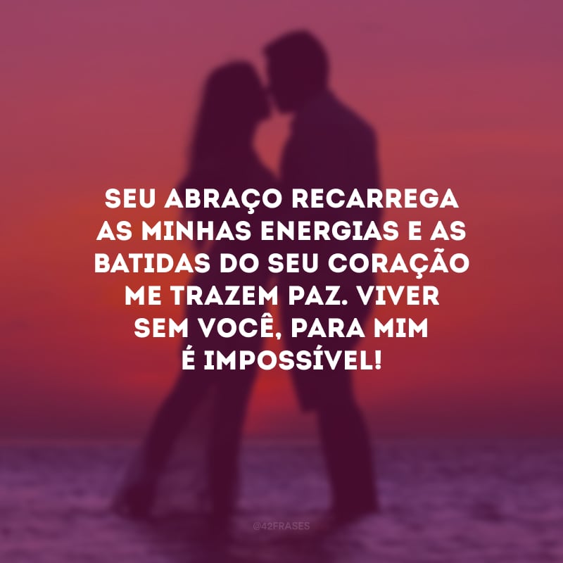 Seu abraço recarrega as minhas energias e as batidas do seu coração me trazem paz. Viver sem você, para mim é impossível!