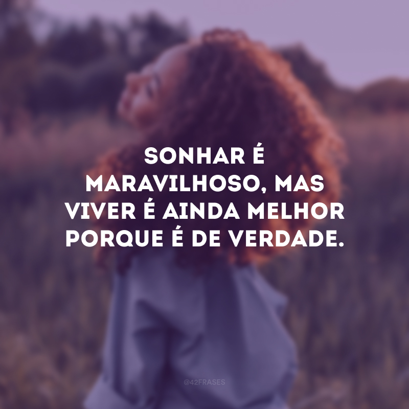 Sonhar é maravilhoso, mas viver é ainda melhor porque é de verdade.