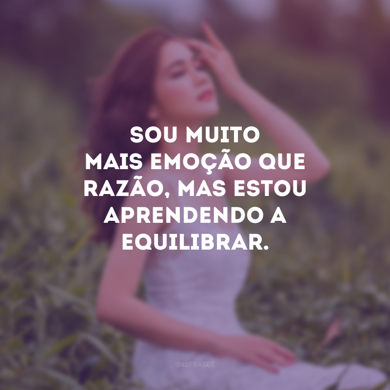 Sou muito mais emoção que razão, mas estou aprendendo a equilibrar.