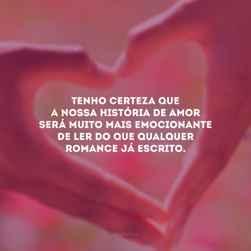 Tenho certeza que a nossa história de amor será muito mais emocionante de ler do que qualquer romance já escrito.