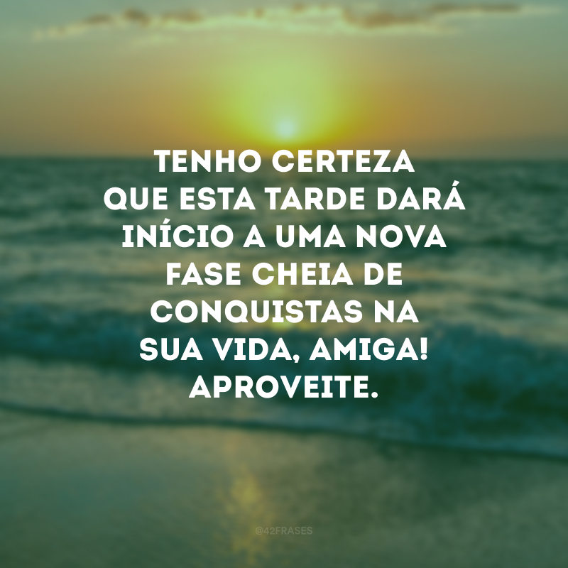 Tenho certeza que esta tarde dará início a uma nova fase cheia de conquistas na sua vida, amiga! Aproveite.