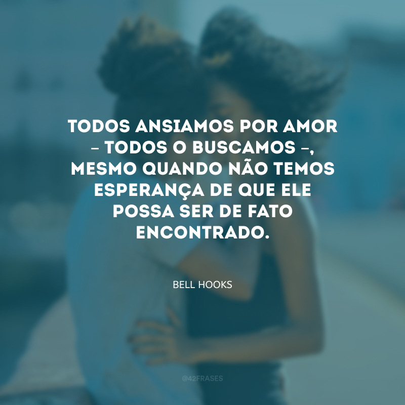 Todos ansiamos por amor – todos o buscamos –, mesmo quando não temos esperança de que ele possa ser de fato encontrado.