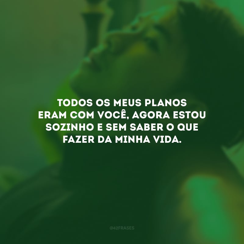 Todos os meus planos eram com você, agora estou sozinho e sem saber o que fazer da minha vida.