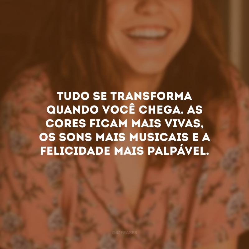 Tudo se transforma quando você chega. As cores ficam mais vivas, os sons mais musicais e a felicidade mais palpável.