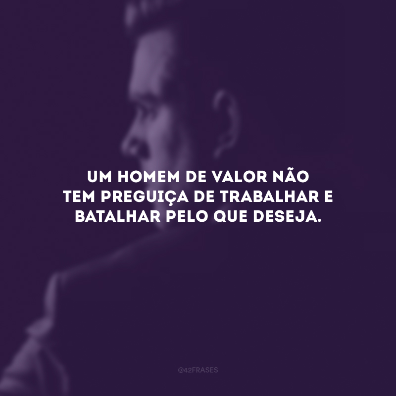 Um homem de valor não tem preguiça de trabalhar e batalhar pelo que deseja.