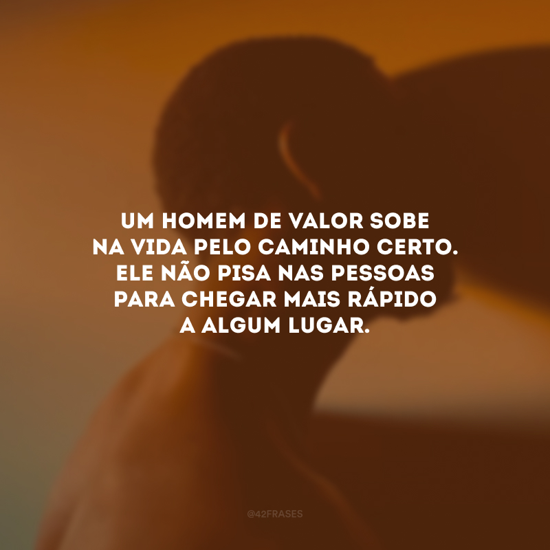 Um homem de valor sobe na vida pelo caminho certo. Ele não pisa nas pessoas para chegar mais rápido a algum lugar.