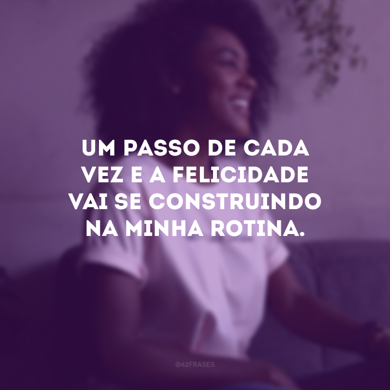 Um passo de cada vez e a felicidade vai se construindo na minha rotina.