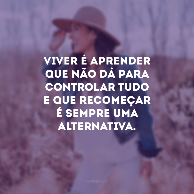 Viver é aprender que não dá para controlar tudo e que recomeçar é sempre uma alternativa.