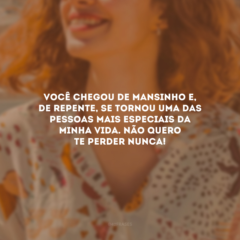 Você chegou de mansinho e, de repente, se tornou uma das pessoas mais especiais da minha vida. Não quero te perder nunca!