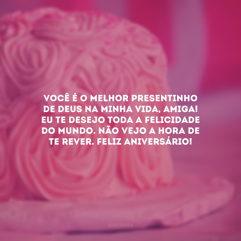 Você é o melhor presentinho de Deus na minha vida, amiga! Eu te desejo toda a felicidade do mundo. Não vejo a hora de te rever. Feliz aniversário! 