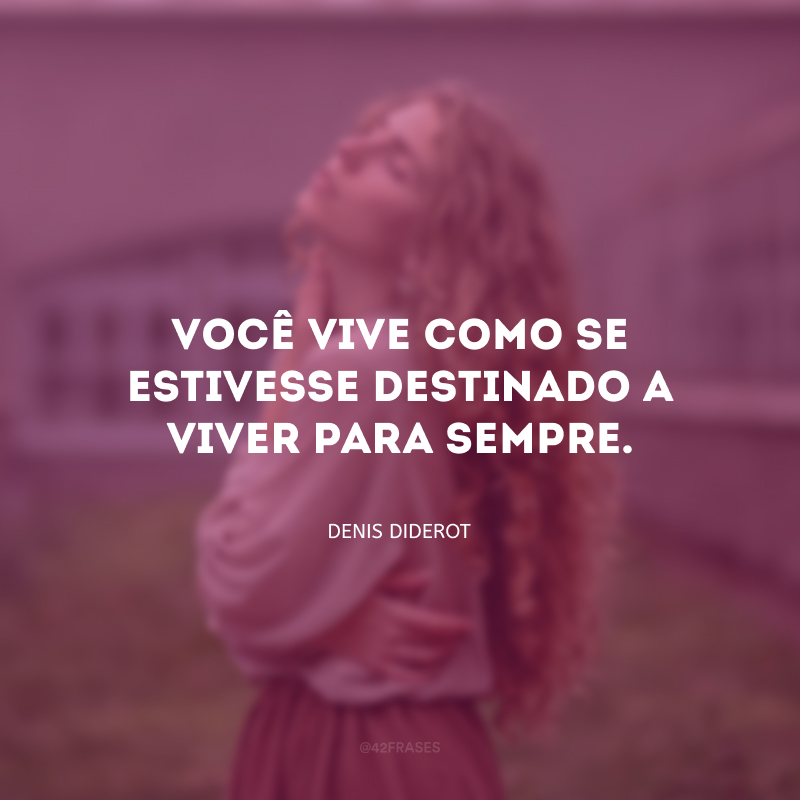 Você vive como se estivesse destinado a viver para sempre.