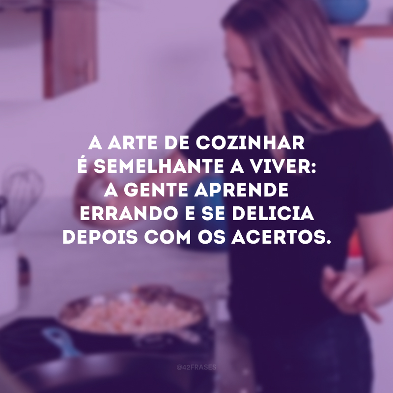 A arte de cozinhar é semelhante a viver: a gente aprende errando e se delicia depois com os acertos.