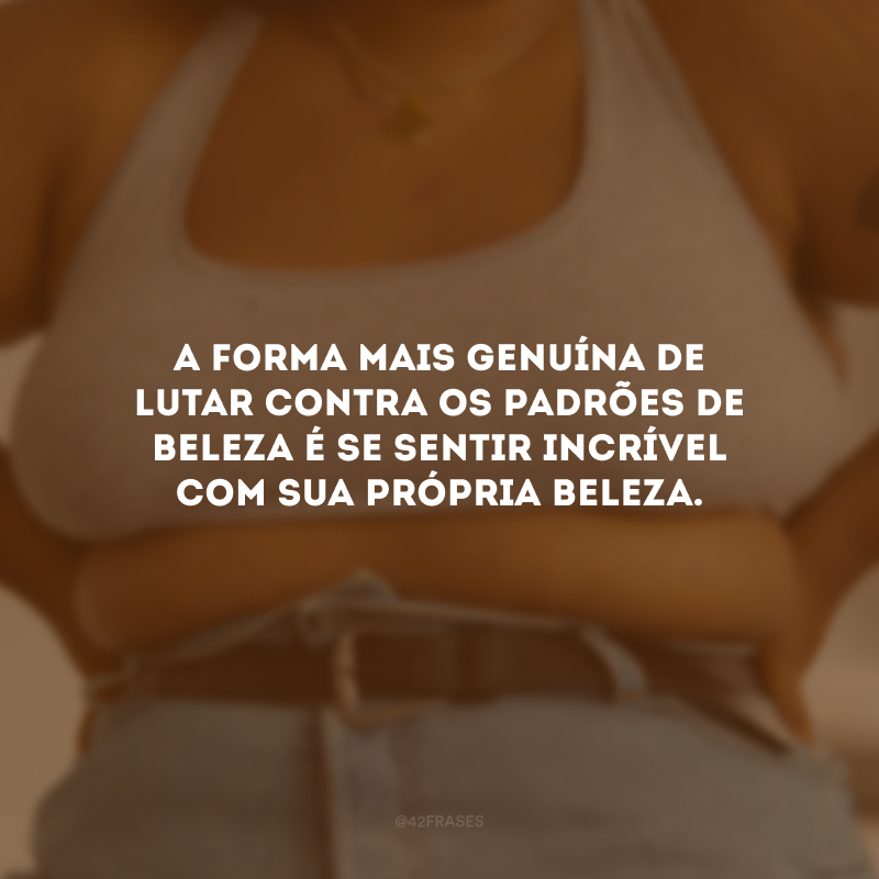 A forma mais genuína de lutar contra os padrões de beleza é se sentir incrível com sua própria beleza.