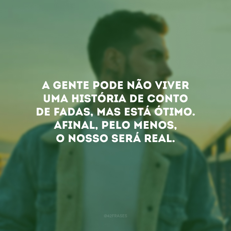 A gente pode não viver uma história de conto de fadas, mas está ótimo. Afinal, pelo menos, o nosso será real.