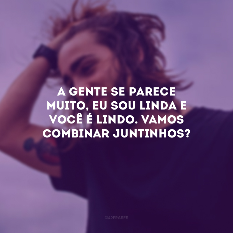 A gente se parece muito, eu sou linda e você é lindo. Vamos combinar juntinhos?