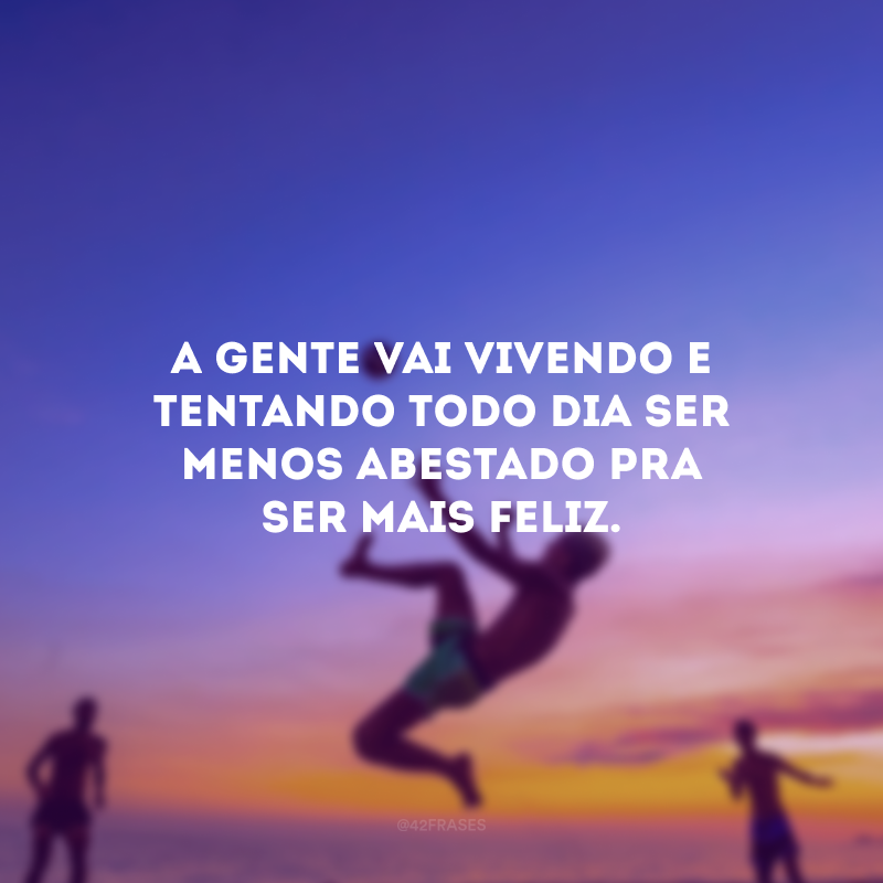 A gente vai vivendo e tentando todo dia ser menos abestado pra ser mais feliz.