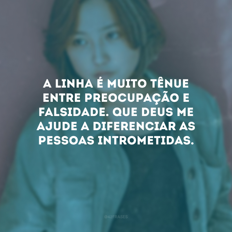 A linha é muito tênue entre preocupação e falsidade. Que Deus me ajude a diferenciar as pessoas intrometidas.