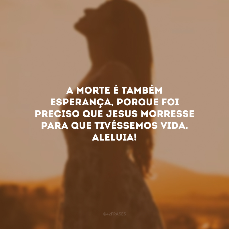 A morte é também esperança, porque foi preciso que Jesus morresse para que tivéssemos vida. Aleluia!