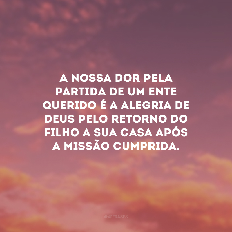 A nossa dor pela partida de um ente querido é a alegria de Deus pelo retorno do filho a sua casa após a missão cumprida.