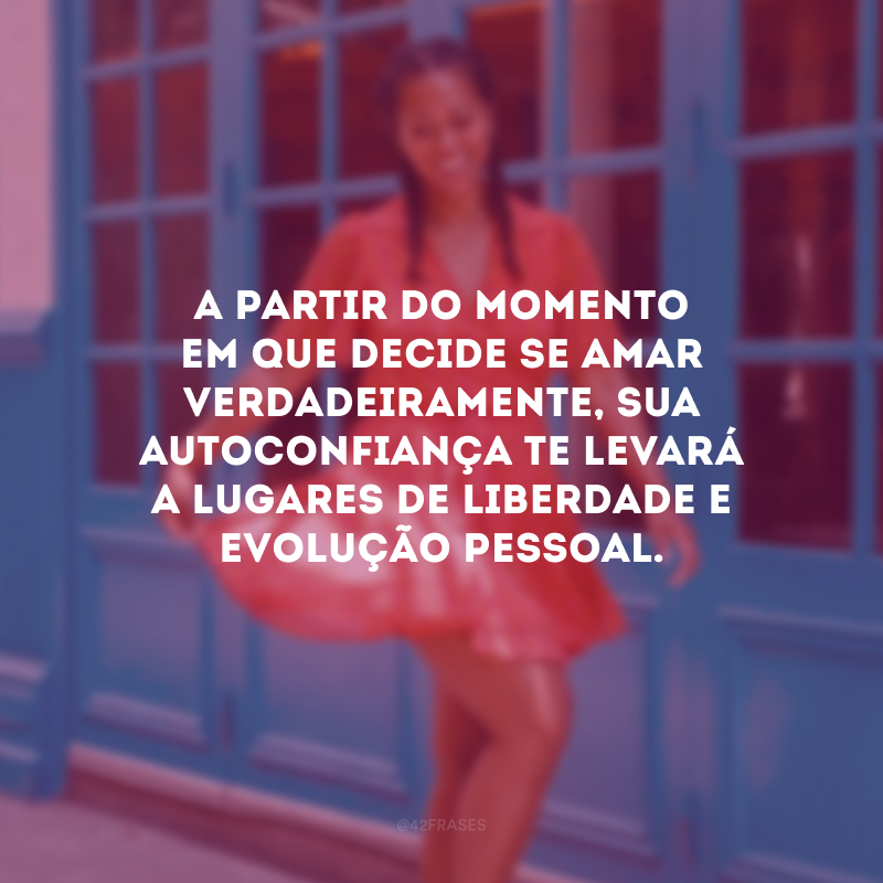 A partir do momento em que decide se amar verdadeiramente, sua autoconfiança te levará a lugares de liberdade e evolução pessoal.